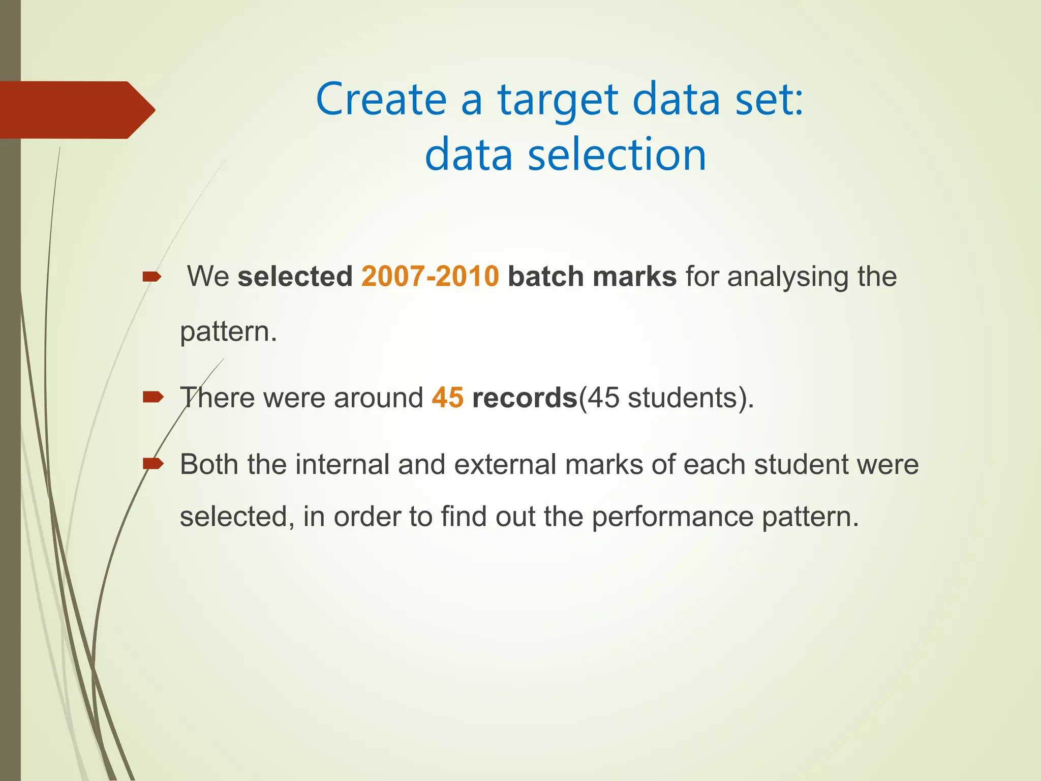 Create a target data set:
data selection
 We selected 2007-2010 batch marks for analysing the
pattern.
 There were around 45 records(45 students).
 Both the internal and external marks of each student were
selected, in order to find out the performance pattern.
 