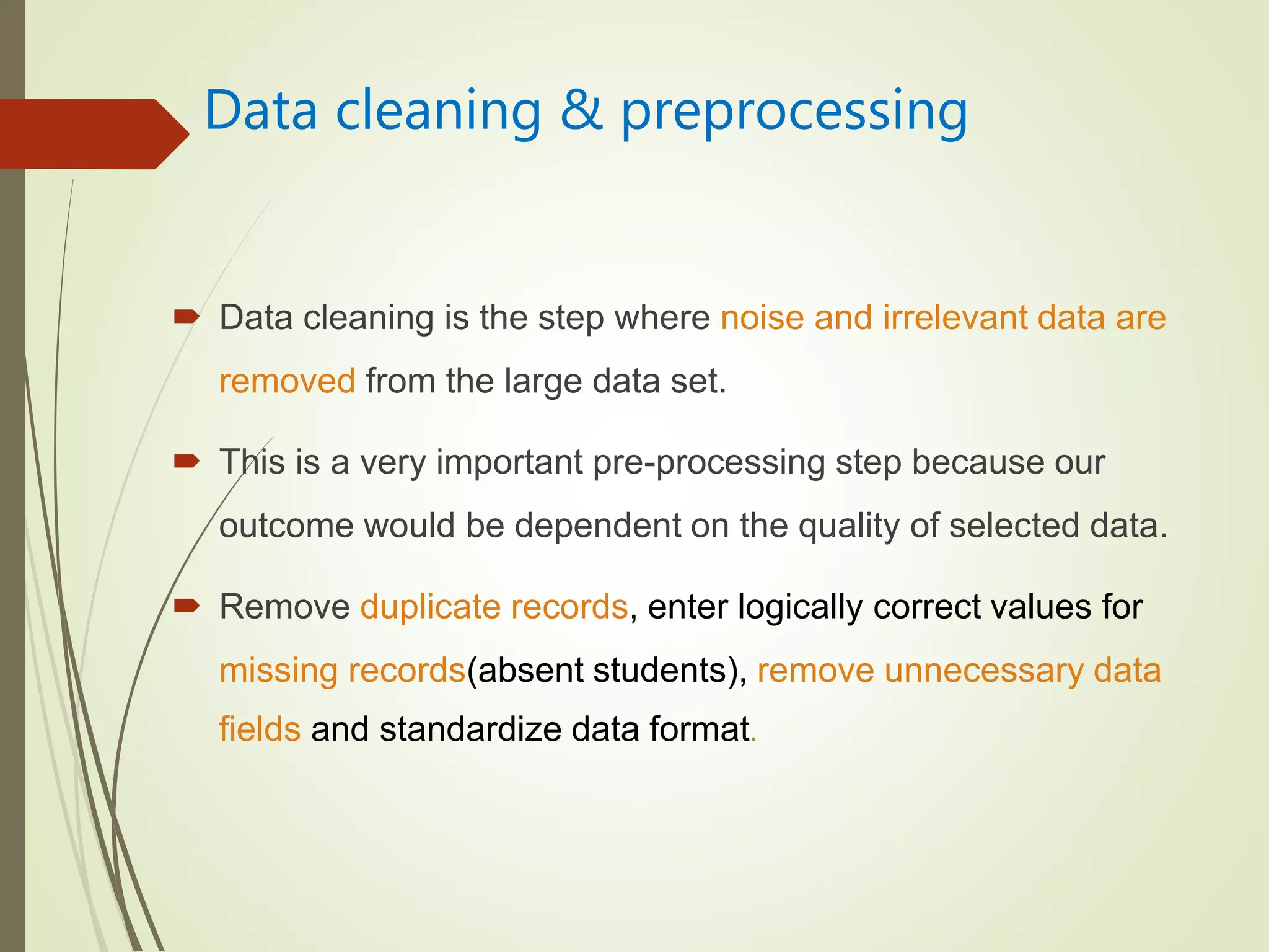 Data cleaning & preprocessing
 Data cleaning is the step where noise and irrelevant data are
removed from the large data set.
 This is a very important pre-processing step because our
outcome would be dependent on the quality of selected data.
 Remove duplicate records, enter logically correct values for
missing records(absent students), remove unnecessary data
fields and standardize data format.
 