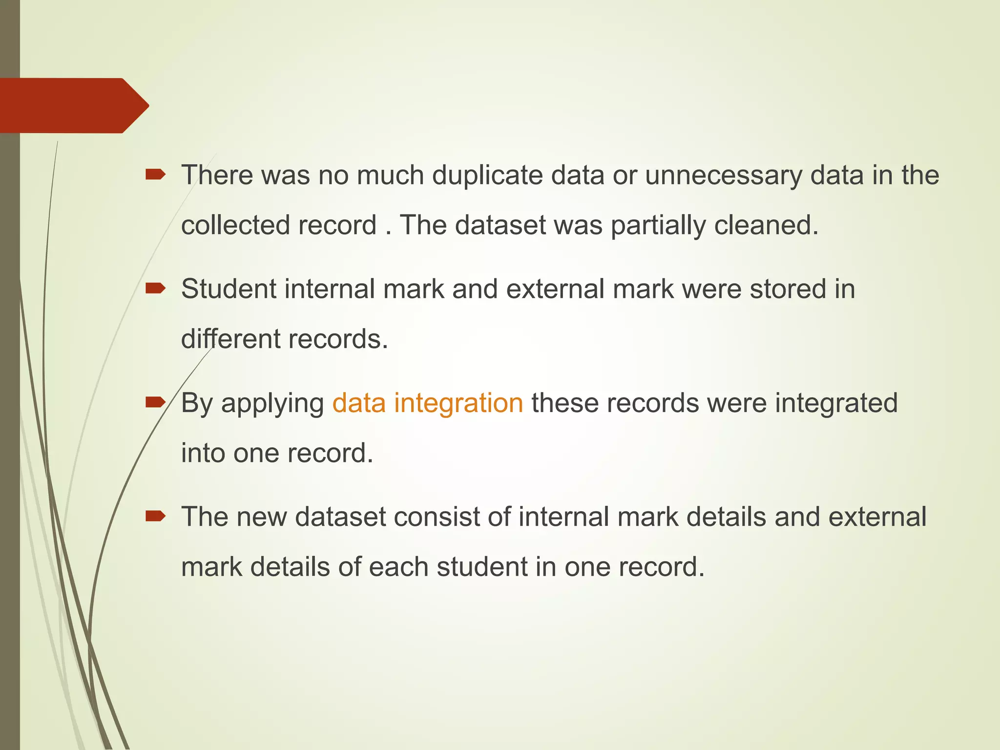  There was no much duplicate data or unnecessary data in the
collected record . The dataset was partially cleaned.
 Student internal mark and external mark were stored in
different records.
 By applying data integration these records were integrated
into one record.
 The new dataset consist of internal mark details and external
mark details of each student in one record.
 