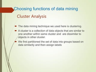 Cluster Analysis
 The data mining technique we used here is clustering.
 A cluster is a collection of data objects that are similar to
one another within same cluster and are dissimilar to
objects in other cluster.
 We first partitioned the set of data into groups based on
data similarity and then assign labels
Choosing functions of data mining
 