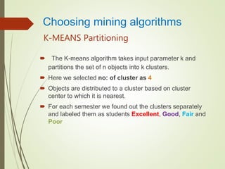 K-MEANS Partitioning
 The K-means algorithm takes input parameter k and
partitions the set of n objects into k clusters.
 Here we selected no: of cluster as 4
 Objects are distributed to a cluster based on cluster
center to which it is nearest.
 For each semester we found out the clusters separately
and labeled them as students Excellent, Good, Fair and
Poor
Choosing mining algorithms
 