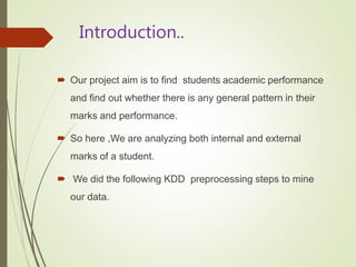Introduction..
 Our project aim is to find students academic performance
and find out whether there is any general pattern in their
marks and performance.
 So here ,We are analyzing both internal and external
marks of a student.
 We did the following KDD preprocessing steps to mine
our data.
 
