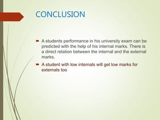 CONCLUSION
 A students performance in his university exam can be
predicted with the help of his internal marks. There is
a direct relation between the internal and the external
marks.
 A student with low internals will get low marks for
externals too
 