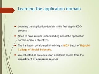 Learning the application domain
 Learning the application domain is the first step in KDD
process .
 Need to have a clear understanding about the application
domain and our objectives.
 The institution considered for mining is MCA batch of Rajagiri
College of Social Sciences.
 We collected all previous year academic record from the
department of computer science
 
