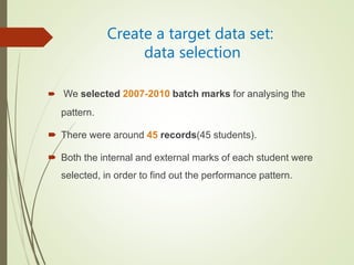 Create a target data set:
data selection
 We selected 2007-2010 batch marks for analysing the
pattern.
 There were around 45 records(45 students).
 Both the internal and external marks of each student were
selected, in order to find out the performance pattern.
 