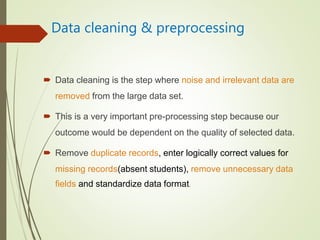 Data cleaning & preprocessing
 Data cleaning is the step where noise and irrelevant data are
removed from the large data set.
 This is a very important pre-processing step because our
outcome would be dependent on the quality of selected data.
 Remove duplicate records, enter logically correct values for
missing records(absent students), remove unnecessary data
fields and standardize data format.
 