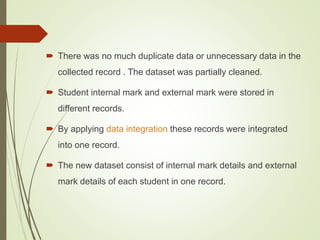  There was no much duplicate data or unnecessary data in the
collected record . The dataset was partially cleaned.
 Student internal mark and external mark were stored in
different records.
 By applying data integration these records were integrated
into one record.
 The new dataset consist of internal mark details and external
mark details of each student in one record.
 