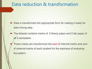 Data reduction & transformation
 Data is transformed into appropriate form for making it ready for
data mining step.
 The dataset contains marks of 5 theory paper and 2 lab paper of
all 5 semesters.
 These marks are transformed into sum of internal marks and sum
of external marks of each student for the easiness of analysing
the pattern.
 
