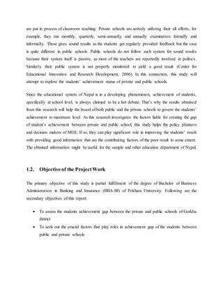 are put in process of classroom teaching. Private schools are actively utilizing their all efforts, for
example, they run monthly, quarterly, semi-annually and annually examination formally and
informally. These gives sound results as the students get regularly provided feedback but the case
is quite different in public schools. Public schools do not follow such system for sound results
because their system itself is passive, as most of the teachers are reportedly involved in politics.
Similarly their public system is not properly monitored to yield a good result (Center for
Educational Innovation and Research Development, 2006). In this connection, this study will
attempt to explore the students’ achievement status of private and public schools.
Since the educational system of Nepal is in a developing phenomenon, achievement of students,
specifically at school level, is always claimed to be a hot debate. That’s why the results obtained
from this research will help the board of both public and the private schools to govern the students’
achievement to maximum level. As this research investigates the factors liable for creating the gap
of student’s achievement between private and public school, this study helps the policy planners
and decision makers of MOE. If so, they can play significant role in improving the students’ result
with providing good information that are the contributing factors of the poor result to some extent.
The obtained information might be useful for the sample and other education department of Nepal.
1.2. Objective of the ProjectWork
The primary objective of this study is partial fulfillment of the degree of Bachelor of Business
Administration in Banking and Insurance (BBA-BI) of Pokhara University. Following are the
secondary objectives of this report:
 To assess the students achievement gap between the private and public schools of Gorkha
district
 To seek out the crucial factors that play roles in achievement gap of the students between
public and private schools
 