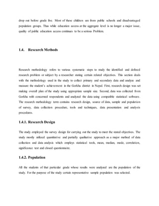 drop out before grade five. Most of these children are from public schools and disadvantaged
population groups. Thus while education access at the aggregate level is no longer a major issue,
quality of public education access continues to be a serious Problem.
1.4. Research Methods
Research methodology refers to various systematic steps to study the identified and defined
research problem or subject by a researcher stating certain related objectives. This section deals
with the methodology used in the study to collect primary and secondary data and analyze and
measure the student’s achievement in the Gorkha district in Nepal. First, research design was set
making overall plan of the study using appropriate sample size. Second, data was collected from
Gorkha with concerned respondents and analyzed the data using compatible statistical software.
The research methodology term contains research design, source of data, sample and population
of survey, data collection procedure, tools and techniques, data presentation and analysis
procedures.
1.4.1. Research Design
The study employed the survey design for carrying out the study to meet the stated objectives. The
study mostly utilized quantitative and partially qualitative approach as a major method of data
collection and data analysis which employs statistical tools, mean, median, mode, correlation,
significance test and closed questionnaire.
1.4.2. Population
All the students of that particular grade whose results were analyzed are the population of the
study. For the purpose of the study certain representative sample population was selected.
 