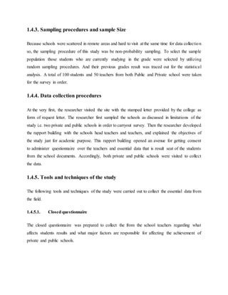 1.4.3. Sampling procedures and sample Size
Because schools were scattered in remote areas and hard to visit at the same time for data collection
so, the sampling procedure of this study was be non-probability sampling. To select the sample
population those students who are currently studying in the grade were selected by utilizing
random sampling procedures. And their previous grades result was traced out for the statistical
analysis. A total of 100 students and 50 teachers from both Public and Private school were taken
for the survey in order.
1.4.4. Data collection procedures
At the very first, the researcher visited the site with the stamped letter provided by the college as
form of request letter. The researcher first sampled the schools as discussed in limitations of the
study i.e. two private and public schools in order to carryout survey. Then the researcher developed
the rapport building with the schools head teachers and teachers, and explained the objectives of
the study just for academic purpose. This rapport building opened an avenue for getting consent
to administer questionnaire over the teachers and essential data that is result seat of the students
from the school documents. Accordingly, both private and public schools were visited to collect
the data.
1.4.5. Tools and techniques of the study
The following tools and techniques of the study were carried out to collect the essential data from
the field.
1.4.5.1. Closed questionnaire
The closed questionnaire was prepared to collect the from the school teachers regarding what
affects students results and what major factors are responsible for affecting the achievement of
private and public schools.
 