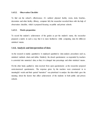 1.4.5.2. Observation Checklist
To find out the school’s effectiveness it’s surficial physical facility room, desk, benches,
decoration and other facility (library, computer lab) the researcher recorded them with the help of
observation checklist, which is prepared focusing on public and private schools.
1.4.5.3. Matrix preparation
To record the student’s achievement of the grades as per the student’s name, the researcher
prepared a matrix in such a way that it is more facilitative while computing data for different
statistical means.
1.4.6. Analysis and interpretation of data
As the research is mainly quantitative it employed quantitative data analysis procedures such as,
statistical methods charts and tables. Similarly the closed questionnaire as responded by teachers
is converted into numerical data, so that, it is changed into percentage and other statistical means.
On the other hand, qualitative data received from open questionnaire as the researcher prepared
semi-structured questionnaire. The response given by the teachers were constructed in to
meaningful words and their quoted “narration” was prioritized to analyze the data which gave the
meaning about the factors that affect achievement of the students in both public and private
schools.
 