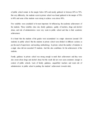 of public school remain in the margin below 60% and mostly gathered in between 60% to 70%.
But very differently, the students score in private school was found gathered in the margin of 70%
to 80% and some of the students were strong to achieve even above 90%.
Five variables were concluded to be most important for influencing the academic achievement of
the students. These variables class size, family guidance, quality of teachers, drugs and alcohol
abuse, and role of administration were very weak in public school and thus is their academic
achievement.
It is found that the students of the grades were accumulated in a single classroom (around 120
students) in public school. But the students in private school were divided in different sections as
per the need of supervision and teaching methodology. In private school the number of students in
a single class did not exceeded 35 students. And this also contributes for the achievement of the
students.
Family guidance in private school was strong enough to mark their achievement and they were
also aware about drugs and alcohol abuse but this result did not even seem consistent enough in
context of public schools. Lack of family guidance, unqualified teachers and weak role of
administration in public school is pushing the students’ achievement towards dark.
 