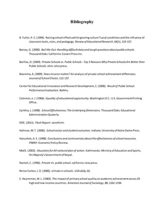 Bibliography
B. Fuller,P.C.(1994). Raisingschool effectswhileignoringculture?Local conditionsandthe influence of
classroomtools,rules,andpedagogy. Review of EducationalResearch,64(1),119-157.
Barcey,G. (2000). Bail Me Out:Handling difficultdata and tough questionsaboutpublicschools.
ThousandOaks:California:CorwinPressInc.
Barillas,O.(2009). Private Schoolsvs.Public Schools - Top 5 ReasonsWhy PrivateSchoolsAre Better than
Public Schools. ohio:ohiopress.
Boerema,A.(2009). Doesmissionmatter?Ananalysisof private school achievementdifferences.
Journalof SchoolChoice,112-137.
CenterforEducational InnovationandResearchDevelopment,C.(2006). Resultof Public School.
PerformanceEvaluation. Balkhu.
Coleman,e.J.(1966). Equality of educationalopportunity. WashingtonD.C.:U.S.GovernmentPrinting
Office.
Cynthia,L.(1998). SchoolEffectiveness:TheUnderlying Dimensions. ThousandOaks:Educational
AdministrationQuaterly.
DOE. (2011). Flash Report. sanothimi.
Hallinan,M.T. (2006). Schoolsector and studentoutcomes. Indiana:Universityof Notre Dame Press.
Hanushek,A.E. (1998). Conclusionsand controversiesabouttheeffectivenessof schoolresources.
FRBNY: EconomicPolicyReview.
MoES. (2003). Education forAll nationalplan of action. Kathmandu:Ministryof EducationandSports,
His Majesty'sGovernmentof Nepal.
Ravitch,C. (1996). Private Vs.publicschool. california:new press.
Rense Corten,J.D. (2006). climate inschools. USA daily,81.
S. Heyneman,W.L. (1983). The impactof primaryschool qualityonacademicachievementacross29
highand lowincome countries. American Journalof Sociology,88,1162-1194.
 