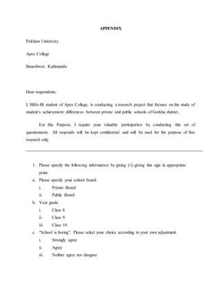 APPENDIX
Pokhara University
Apex College
Baneshwor, Kathmandu
Dear respondents,
I, BBA-BI student of Apex College, is conducting a research project that focuses on the study of
student’s achievement differences between private and public schools of Gorkha district.
For this Purpose, I require your valuable participation by conducting this set of
questionnaire. All responds will be kept confidential and will be used for the purpose of this
research only.
1. Please specify the following information by giving (√) giving this sign in appropriate
point.
a. Please specify your school board.
i. Private Board
ii. Public Board
b. Your grade
i. Class 8
ii. Class 9
iii. Class 10
c. “School is boring”. Please select your choice according to your own adjustment.
i. Strongly agree
ii. Agree
iii. Neither agree nor disagree
 
