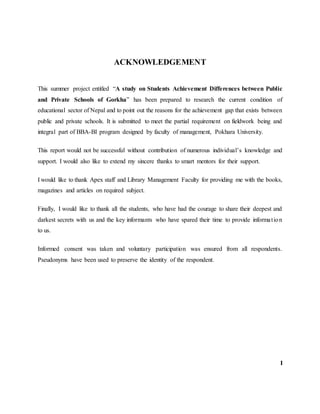 ACKNOWLEDGEMENT
This summer project entitled “A study on Students Achievement Differences between Public
and Private Schools of Gorkha” has been prepared to research the current condition of
educational sector of Nepal and to point out the reasons for the achievement gap that exists between
public and private schools. It is submitted to meet the partial requirement on fieldwork being and
integral part of BBA-BI program designed by faculty of management, Pokhara University.
This report would not be successful without contribution of numerous individual’s knowledge and
support. I would also like to extend my sincere thanks to smart mentors for their support.
I would like to thank Apex staff and Library Management Faculty for providing me with the books,
magazines and articles on required subject.
Finally, I would like to thank all the students, who have had the courage to share their deepest and
darkest secrets with us and the key informants who have spared their time to provide information
to us.
Informed consent was taken and voluntary participation was ensured from all respondents.
Pseudonyms have been used to preserve the identity of the respondent.
I
 