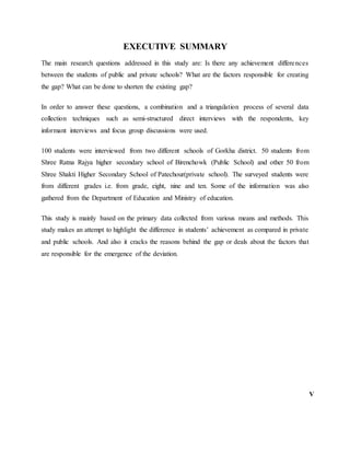 EXECUTIVE SUMMARY
The main research questions addressed in this study are: Is there any achievement differences
between the students of public and private schools? What are the factors responsible for creating
the gap? What can be done to shorten the existing gap?
In order to answer these questions, a combination and a triangulation process of several data
collection techniques such as semi-structured direct interviews with the respondents, key
informant interviews and focus group discussions were used.
100 students were interviewed from two different schools of Gorkha district. 50 students from
Shree Ratna Rajya higher secondary school of Birenchowk (Public School) and other 50 from
Shree Shakti Higher Secondary School of Patechour(private school). The surveyed students were
from different grades i.e. from grade, eight, nine and ten. Some of the information was also
gathered from the Department of Education and Ministry of education.
This study is mainly based on the primary data collected from various means and methods. This
study makes an attempt to highlight the difference in students’ achievement as compared in private
and public schools. And also it cracks the reasons behind the gap or deals about the factors that
are responsible for the emergence of the deviation.
V
 