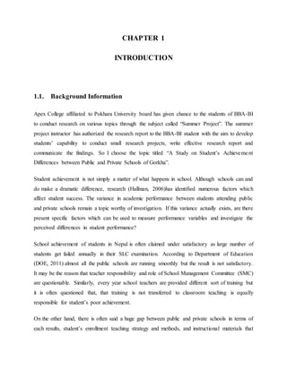 CHAPTER 1
INTRODUCTION
1.1. Background Information
Apex College affiliated to Pokhara University board has given chance to the students of BBA-BI
to conduct research on various topics through the subject called “Summer Project”. The summer
project instructor has authorized the research report to the BBA-BI student with the aim to develop
students’ capability to conduct small research projects, write effective research report and
communicate the findings. So I choose the topic titled “A Study on Student’s Achievement
Differences between Public and Private Schools of Gorkha”.
Student achievement is not simply a matter of what happens in school. Although schools can and
do make a dramatic difference, research (Hallinan, 2006)has identified numerous factors which
affect student success. The variance in academic performance between students attending public
and private schools remain a topic worthy of investigation. If this variance actually exists, are there
present specific factors which can be used to measure performance variables and investigate the
perceived differences in student performance?
School achievement of students in Nepal is often claimed under satisfactory as large number of
students get failed annually in their SLC examination. According to Department of Education
(DOE, 2011) almost all the public schools are running smoothly but the result is not satisfactory.
It may be the reason that teacher responsibility and role of School Management Committee (SMC)
are questionable. Similarly, every year school teachers are provided different sort of training but
it is often questioned that, that training is not transferred to classroom teaching is equally
responsible for student’s poor achievement.
On the other hand, there is often said a huge gap between public and private schools in terms of
each results, student’s enrollment teaching strategy and methods, and instructional materials that
 