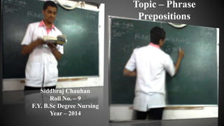 Siddhraj Chauhan
Roll No. – 9
F.Y. B.Sc Degree Nursing
Year – 2014
Topic – Phrase
Prepositions
 