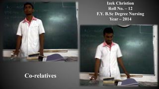 Izek Christion
Roll No. – 12
F.Y. B.Sc Degree Nursing
Year – 2014
Co-relatives
 