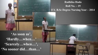 ‘As soon as’,
‘Hardly…when…’
‘Scarcely…when…’,
‘No sooner did…than…’
Radhika Hada
Roll No. – 19
F.Y. B.Sc Degree Nursing Year – 2014
 