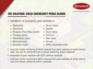 THE SOLUTION: CHILD EMERGENCY PANIC ALARM
ü Installation of emergency panic switches in.
Ø Washrooms
Ø Classrooms
Ø Reception (Foot Panic Switch)
Ø Changing rooms
Ø Maintenance rooms
Ø Electrical rooms
Ø Generator rooms
Ø Server rooms
Ø Canteen
Ø Store rooms
Ø Inrmary
Ø Stair cases
Ø Terrace
Ø Other unattended areas...
ü Local and remote monitoring of alerts received from panic switches at school control
room. Can also be monitored from a remote monitoring station (optional).
ü Integration of panic switches with CCTV cameras (optional).
ü Local and remote monitoring of alerts received from panic switches at school control
room and remote monitoring station (optional).
 