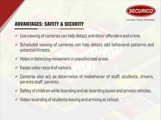 ADVANTAGES: SAFETY & SECURITY
ü Liveviewing of cameras can help detectand deter offenders and crime.
ü Scheduled viewing of cameras can help detect odd behavioral patterns and
potential threats.
ü Helps indetectingmovement inunauthorized areas.
ü Keeps video record of visitors.
ü Cameras also act as deterrence of misbehavior of staff, students, drivers,
parents staff, parents.
ü Safety of children whileboarding and de-boarding buses and private vehicles.
ü Video recording of students leaving and arriving atschool.
 