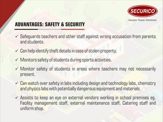 ü Safeguards teachers and other staff against wrong accusation from parents
and students.
ü Can help identify theftdetailsincase of stolen property.
ü Monitors safety of students during sports activities.
ü Monitor safety of students in areas where teachers may not necessarily
present.
ü Can watch over safety in labs including design and technology labs, chemistry
and physics labs withpotentially dangerous equipment and materials.
ü Assists to keep an eye on external vendors working in school premises eg.
Facility management staff, external maintenance staff, Catering staff and
uniformshop.
ADVANTAGES: SAFETY & SECURITY
 