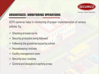 ADVANTAGES: MONITORING OPERATIONS
CCTV cameras helps in monitoring of proper implementation of various
policies.Eg.
ü Checking of exeatcards
ü Security protocolsbeing followed
ü Followingthe guidelines issued by school
ü Housekeeping routines
ü Facilitymanagement team
ü Security tour routines
ü Controland disciplinein parking areas
 