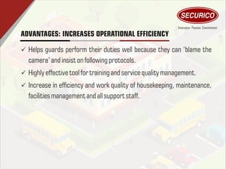 ADVANTAGES: INCREASES OPERATIONAL EFFICIENCY
ü Helps guards perform their duties well because they can ‘blame the
camera’ and insiston following protocols.
ü Highly effectivetoolfor training and servicequality management.
ü Increase in efciency and work quality of housekeeping, maintenance,
facilitiesmanagement and allsupport staff.
 