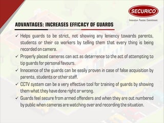 ADVANTAGES: INCREASES EFFICACY OF GUARDS
ü Helps guards to be strict, not showing any leniency towards parents,
students or their co workers by telling them that every thing is being
recorded on camera.
ü Properly placed cameras can act as deterrence to the act of attempting to
tipguards for personal favours.
ü Innocence of the guards can be easily proven in case of false acquisition by
parents, students or other staff.
ü CCTV system can be a very effective tool for training of guards by showing
themwhat they have done right or wrong.
ü Guards feel secure from armed offenders and when they are out numbered
by public when cameras arewatching over and recording thesituation.
 
