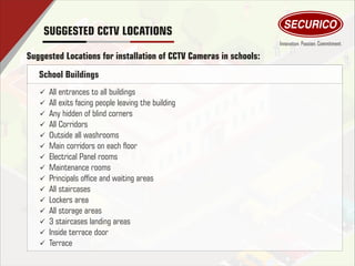 SUGGESTED CCTV LOCATIONS
Suggested Locations for installation of CCTV Cameras in schools:
ü All entrances to all buildings
ü All exits facing people leaving the building
ü Any hidden of blind corners
ü All Corridors
ü Outside all washrooms
ü Main corridors on each oor
ü Electrical Panel rooms
ü Maintenance rooms
ü Principals ofce and waiting areas
ü All staircases
ü Lockers area
ü All storage areas
ü 3 staircases landing areas
ü Inside terrace door
ü Terrace
School Buildings
 