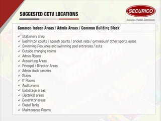 Common Indoor Areas / Admin Areas / Common Building Block
ü Stationary shop
ü Badminton courts / squash courts / cricket nets / gymnasium/ other sports areas
ü Swimming Pool area and swimming pool entrances / exits
ü Outside changing rooms
ü Admin Rooms
ü Accounting Areas
ü Principal / Director Areas
ü Admin block pantries
ü Stairs
ü IT Rooms
ü Auditoriums
ü Backstage areas
ü Electrical areas
ü Generator areas
ü Diesel Tanks
ü Maintenance Rooms
SUGGESTED CCTV LOCATIONS
 