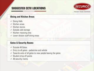 Dining and Kitchen Areas
ü Dining Halls
ü Kitchen areas
ü Kitchen stores
ü Outside cold storage
ü Kitchen receiving area
ü Lower division staff dining areas
Gates & Security Rooms
ü Outside All Gates
ü Entry to all gates - pedestrian and vehicle
ü Towards exits of all gates to view people leaving the gates
ü Student drop off points
ü All security rooms
SUGGESTED CCTV LOCATIONS
 