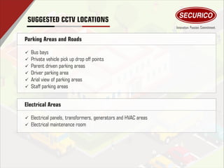 Parking Areas and Roads
ü Bus bays
ü Private vehicle pick up drop off points
ü Parent driven parking areas
ü Driver parking area
ü Arial view of parking areas
ü Staff parking areas
SUGGESTED CCTV LOCATIONS
Electrical Areas
ü Electrical panels, transformers, generators and HVAC areas
ü Electrical maintenance room
 