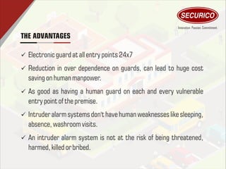 THE ADVANTAGES
ü Electronicguard atallentry points 24x7
ü Reduction in over dependence on guards, can lead to huge cost
saving on human manpower.
ü As good as having a human guard on each and every vulnerable
entry point of thepremise.
ü Intruder alarm systems don't have human weaknesses like sleeping,
absence, washroom visits.
ü An intruder alarm system is not at the risk of being threatened,
harmed,killedor bribed.
 