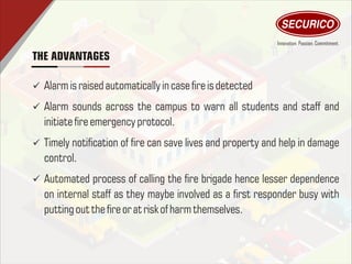 THE ADVANTAGES
ü Alarmisraised automaticallyin case reisdetected
ü Alarm sounds across the campus to warn all students and staff and
initiatereemergency protocol.
ü Timely notication of re can save lives and property and help in damage
control.
ü Automated process of calling the re brigade hence lesser dependence
on internal staff as they maybe involved as a rst responder busy with
putting out thereor atrisk of harmthemselves.
 