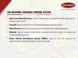 THE SOLUTION: ENTRANCE CONTROL SYSTEM
ü Door Frame Metal Detectors: Useful in identication of prohibited metallic objects at the
entrance of thepremise
ü Turnstile: Used to control entry of unauthorized people inside thepremise
ü Boom Barriers: Used to control entry of unauthorized vehiclesinsidethepremise
ü Bollards: Used to control wrong trafc movement and control entry of unauthorized
vehiclesinside thepremise
ü Under Vehicle Surveillance System (UVSS): Used to scan the presence of
explosives/other unauthorized objectsunder thevehicles
 