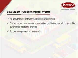 ADVANTAGES: ENTRANCE CONTROL SYSTEM
ü No unauthorized entry of vehiclesintothepremise
ü Curbs the entry of weapons land other prohibited metallic objects like
guns/knives inside thepremise
ü Proper management of thecrowd
 