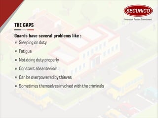 THE GAPS
û Sleeping on duty
û Fatigue
û Notdoing duty properly
û Constant absenteeism
û Can be overpowered by thieves
û Sometimesthemselvesinvolved withthe criminals
Guards have several problems like :
 