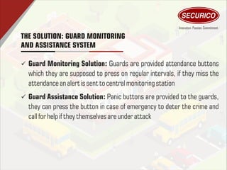 THE SOLUTION: GUARD MONITORING
AND ASSISTANCE SYSTEM
ü Guard Monitoring Solution: Guards are provided attendance buttons
which they are supposed to press on regular intervals, if they miss the
attendance an alertissent tocentralmonitoring station
ü Guard Assistance Solution: Panic buttons are provided to the guards,
they can press the button in case of emergency to deter the crime and
callfor help ifthey themselvesareunder attack
 