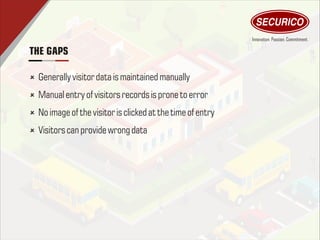 THE GAPS
û Generally visitor data ismaintained manually
û Manual entry of visitors records isprone toerror
û No image of thevisitor isclickedatthetimeof entry
û Visitors can provide wrong data
 