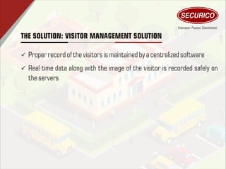 THE SOLUTION: VISITOR MANAGEMENT SOLUTION
ü Proper record of thevisitors ismaintained by a centralizedsoftware
ü Real time data along with the image of the visitor is recorded safely on
theservers
 