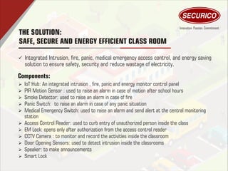 THE SOLUTION:
SAFE, SECURE AND ENERGY EFFICIENT CLASS ROOM
ü Integrated Intrusion, re, panic, medical emergency access control, and energy saving
solution to ensure safety, security and reduce wastage of electricity.
Ø IoT Hub: An integrated intrusion , re, panic and energy monitor control panel
Ø PIR Motion Sensor : used to raise an alarm in case of motion after school hours
Ø Smoke Detector: used to raise an alarm in case of re
Ø Panic Switch: to raise an alarm in case of any panic situation
Ø Medical Emergency Switch: used to raise an alarm and send alert at the central monitoring
station
Ø Access Control Reader: used to curb entry of unauthorized person inside the class
Ø EM Lock: opens only after authorization from the access control reader
Ø CCTV Camera : to monitor and record the activities inside the classroom
Ø Door Opening Sensors: used to detect intrusion inside the classrooms
Ø Speaker: to make announcements
Ø Smart Lock
Components:
 