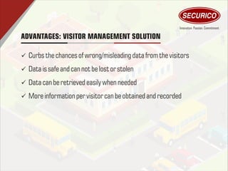 ADVANTAGES: VISITOR MANAGEMENT SOLUTION
ü Curbs thechances of wrong/misleading data fromthevisitors
ü Dataissafe and can not be lostor stolen
ü Datacan be retrieved easilywhen needed
ü Moreinformationper visitorcan be obtained and recorded
 