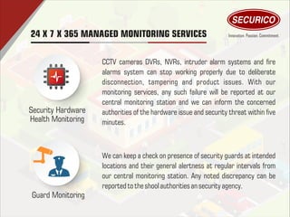 Security Hardware
Health Monitoring
Guard Monitoring
CCTV cameras DVRs, NVRs, intruder alarm systems and re
alarms system can stop working properly due to deliberate
disconnection, tampering and product issues. With our
monitoring services, any such failure will be reported at our
central monitoring station and we can inform the concerned
authorities of the hardware issue and security threat within ve
minutes.
We can keep a check on presence of security guards at intended
locations and their general alertness at regular intervals from
our central monitoring station. Any noted discrepancy can be
reported totheshool authorities an securityagency.
24 X 7 X 365 MANAGED MONITORING SERVICES
 