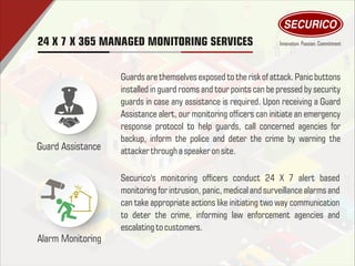 Guard Assistance
Alarm Monitoring
Guards are themselves exposed to the risk of attack. Panic buttons
installed in guard rooms and tour points can be pressed by security
guards in case any assistance is required. Upon receiving a Guard
Assistance alert, our monitoring ofcers can initiate an emergency
response protocol to help guards, call concerned agencies for
backup, inform the police and deter the crime by warning the
attacker through a speaker on site.
Securico's monitoring ofcers conduct 24 X 7 alert based
monitoring for intrusion, panic, medical and surveillance alarms and
can take appropriate actions like initiating two way communication
to deter the crime, informing law enforcement agencies and
escalating to customers.
24 X 7 X 365 MANAGED MONITORING SERVICES
 