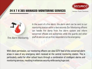 24 X 7 X 365 MANAGED MONITORING SERVICES
Fire Alarm Monitoring
In the event of a re alarm, the alarm alert can be sent to our
monitoring station within a few seconds.Our Monitoring ofcers
can handle re alerts from re alarm system and inform
concerned ofcials and authorities while the guards and other
staff atsitecan actas rst responders totheemergency.
With client permission, our monitoring ofcers can view CCTV feed of the concerned alarm
areas in case of any emergency alert received at the central monitoring station. This is
particularly useful for after school hours through a combination of intelligent alarms and
monitoring services,resultinginenhances securitywhilesaving huge cost.
 