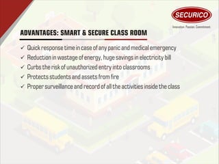 ADVANTAGES: SMART & SECURE CLASS ROOM
ü Quick response timein case of any panic and medicalemergency
ü Reduction in wastage of energy, huge savings inelectricitybill
ü Curbs therisk of unauthorized entry into classrooms
ü Protectsstudents and assets from re
ü Proper surveillanceand record of alltheactivitiesinside the class
 