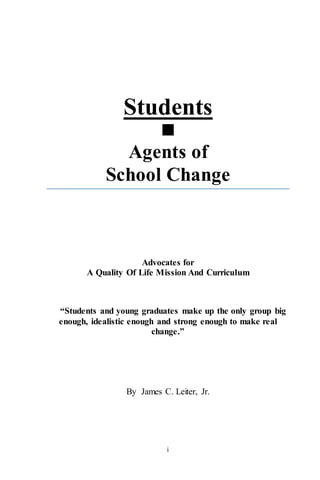 i
Students

Agents of
School Change
Advocates for
A Quality Of Life Mission And Curriculum
“Students and young graduates make up the only group big
enough, idealistic enough and strong enough to make real
change.”
By James C. Leiter, Jr.
info@edudemocratica.com
 
